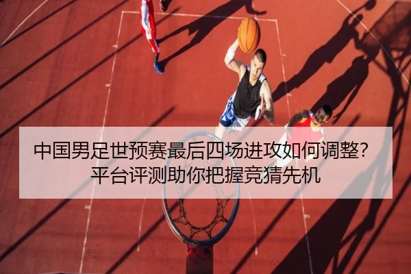 中国男足世预赛最后四场进攻如何调整？平台评测助你把握竞猜先机